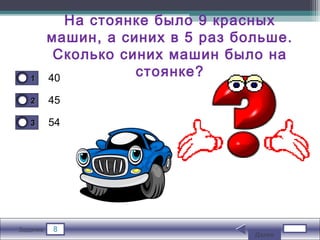 8Задание
40
45
54
11
22
33
На стоянке было 9 красных
машин, а синих в 5 раз больше.
Сколько синих машин было на
стоянке?
Далее
 