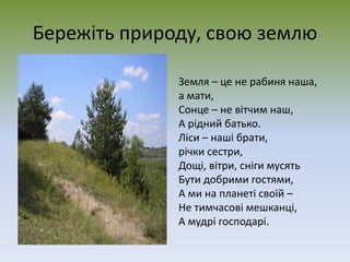 Бережіть природу, свою землю
Земля – це не рабиня наша,
а мати,
Сонце – не вітчим наш,
А рідний батько.
Ліси – наші брати,
річки сестри,
Дощі, вітри, сніги мусять
Бути добрими гостями,
А ми на планеті своїй –
Не тимчасові мешканці,
А мудрі господарі.
 