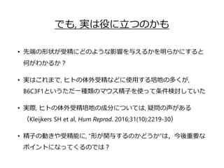 でも, 実は役に立つのかも
• 先端の形状が受精にどのような影響を与えるかを明らかにすると
何がわかるか？
• 実はこれまで, ヒトの体外受精などに使用する培地の多くが,
B6C3F1というただ一種類のマウス精子を使って条件検討していた
• 実際, ヒトの体外受精培地の成分については, 疑問の声がある
（Kleijkers SH et al, Hum Reprod. 2016;31(10):2219-30）
• 精子の動きや受精能に, “形が関与するのかどうか”は，今後重要な
ポイントになってくるのでは？
 