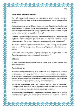 ‫בס&ܴǳ;ד‬
Здравствуйте дорогие родители!
На этой праздничной неделе, мы постарались узнать много нового и
интересного! Мы так рады встретить снова наших деток после праздника Рош
аШана!
Мы беседовали с детьми о «10 днях раскаяния» междуРош аШана и ЙомКиппур.
Всевышний так сильно нас любит, что дал нам ещё 10 дней, чтобы мы успели
извиниться, раскаяться и сделать тшуву. Спросите детей, какой подарок получат
те, кто успеет сделать тшуву до Йом Киппур?
Также мы слушали историюпроЙоси,который любил звонитьв звоноксоседки
и убегать. Попросите детей рассказать вам, что почувствовал Йоси, когда
увидел соседку? Как он и его родители порадовали её перед праздником?
Мы учили о службе первосвященника в Храме в Йом Киппур. Какие одежды
надевал коэн? Что он приносил Всевышнему? Куда мог зайти только коэн
гадоль?
Кроме того, дети послушали интересную историю про пророка Йону и кита.
Попросите рассказать вам, что ваш ребёнок запомнил?
Поделки:
10 дней раскаяния- коллективная поделка- наши руки делают добрые дела
(работа с гуашью).
Пророк Йона и кит.
На занятии по рисованию мы учились изображать осень. Упражнялись в умении
рисоватьосеннюю листву,закрепляя техническиеумения в рисовании красками
(опускатькистьвсемворсомв баночкус краской,сниматьлишнюю каплюокрай
баночки, хорошо промывать кисть в воде, прежде чем набирать другую краску,
промокать её о мокрую тряпочку или бумажную салфетку).
На занятии по развитию речи мы с детьми читали сказку К. Чуковского
«Телефон», целью было не только порадовать малышей веселым чтением, но
и поупражняться в инсценировке отрывков из произведения.
На занятии по ознакомлению с окружающим миром в рамках цикла занятий
«Экологическая тропа», мы снова путешествовали в лес и изучали сезонные
 