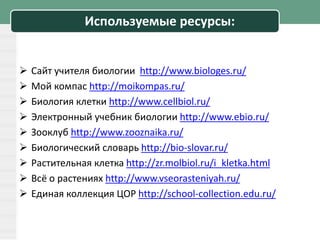Используемые ресурсы:
 Сайт учителя биологии http://www.biologes.ru/
 Мой компас http://moikompas.ru/
 Биология клетки http://www.cellbiol.ru/
 Электронный учебник биологии http://www.ebio.ru/
 Зооклуб http://www.zooznaika.ru/
 Биологический словарь http://bio-slovar.ru/
 Растительная клетка http://zr.molbiol.ru/i_kletka.html
 Всё о растениях http://www.vseorasteniyah.ru/
 Единая коллекция ЦОР http://school-collection.edu.ru/
 