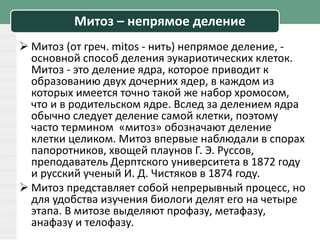 Митоз – непрямое деление
 Митоз (от греч. mitos - нить) непрямое деление, -
основной способ деления эукариотических клеток.
Митоз - это деление ядра, которое приводит к
образованию двух дочерних ядер, в каждом из
которых имеется точно такой же набор хромосом,
что и в родительском ядре. Вслед за делением ядра
обычно следует деление самой клетки, поэтому
часто термином «митоз» обозначают деление
клетки целиком. Митоз впервые наблюдали в спорах
папоротников, хвощей плаунов Г. Э. Руссов,
преподаватель Дерптского университета в 1872 году
и русский ученый И. Д. Чистяков в 1874 году.
 Митоз представляет собой непрерывный процесс, но
для удобства изучения биологи делят его на четыре
этапа. В митозе выделяют профазу, метафазу,
анафазу и телофазу.
 