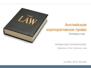 октябрь 2016, Москва
ВЛАДИСЛАВ ГОРОБИНСКИЙ,
Diploma in the Common Law
Company Law
Английское
корпоративное право
 