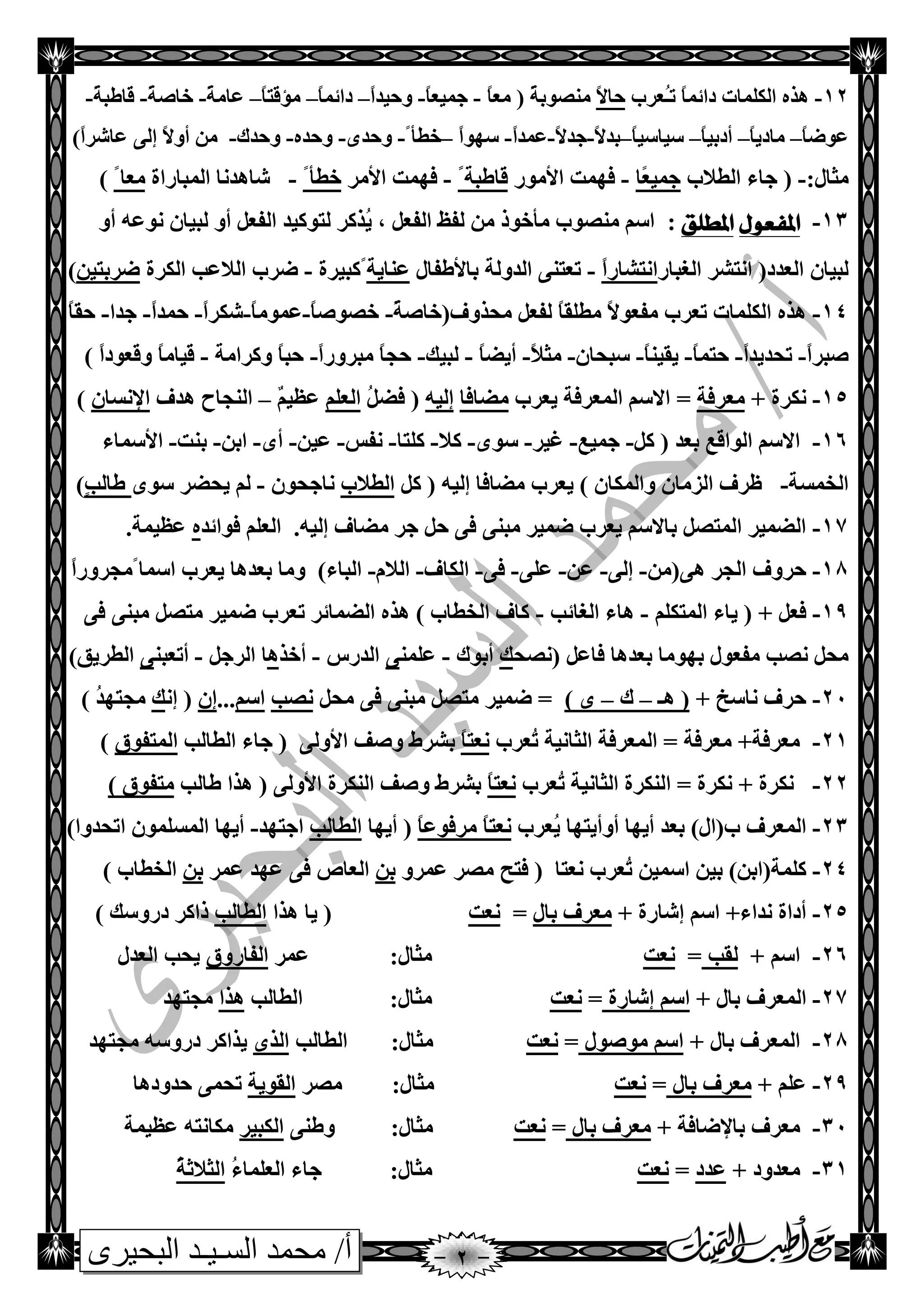 ‫البحيرى‬ ‫السـيـد‬ ‫محمد‬ /‫أ‬
12-ّ‫صائ‬ ‫اٌىٍّبد‬ ٖ‫٘ظ‬‫ر‬ ً‫ب‬ُ‫ـ‬‫ؼغة‬ً‫ال‬‫دب‬ً‫ب‬‫ِؼ‬ ( ً‫خ‬‫ِٕصٛث‬-ً‫ب‬‫جّيؼ‬-ً‫ا‬‫ٚديض‬–ً‫ب‬ّ‫صائ‬–ً‫ب‬‫ِإلز‬–ً‫خ‬ِ‫ػب‬-ً‫خ‬‫سبص‬-ً‫خ‬‫لبطج‬-
ً‫ب‬‫ػٛظ‬–ً‫ب‬‫ِبصي‬–ً‫ب‬‫أصثي‬–ً‫ب‬‫ؿيبؿي‬–ً‫ال‬‫ثض‬-ً‫ال‬‫جض‬-ً‫ا‬‫ػّض‬-ً‫ا‬ٛٙ‫ؿ‬–ً‫سطأ‬-ٜ‫ٚدض‬-ٖ‫ٚدض‬-‫ٚدضن‬-ً‫ا‬‫ػبشغ‬ ٌٝ‫ئ‬ ً‫ال‬ٚ‫أ‬ ِٓ)
:‫ِضبي‬-‫اٌطالة‬ ‫جبء‬ (‫ًب‬‫ؼ‬‫جّي‬-‫األِٛع‬ ‫فّٙذ‬ًً‫لبطجخ‬-‫األِغ‬ ‫فّٙذ‬ً‫سطأ‬-‫اٌّجبعاح‬ ‫شب٘ضٔب‬ً‫ِؼب‬)
13-‫املفعىل‬‫املطلق‬:ٚ‫أ‬ ٗ‫ٔٛػ‬ ْ‫ٌجيب‬ ٚ‫أ‬ ً‫اٌفؼ‬ ‫ٌزٛويض‬ ‫ُظوغ‬‫ي‬ , ً‫اٌفؼ‬ ‫ٌفظ‬ ِٓ ‫ِأسٛط‬ ‫ِٕصٛة‬ ُ‫اؿ‬
‫اٌغجبع‬ ‫أزشغ‬ (‫اٌؼضص‬ ْ‫ٌجيب‬ً‫ا‬‫أزشبع‬-‫ثبألطفبي‬ ‫اٌضٌٚخ‬ ٕٝ‫رؼز‬‫ػٕبيخ‬‫ًوجيغح‬-‫اٌىغ‬ ‫اٌالػت‬ ‫ظغة‬‫ح‬ٓ‫ظغثزي‬)
14-ٛ‫ِفؼ‬ ‫رؼغة‬ ‫اٌىٍّبد‬ ٖ‫٘ظ‬(‫ِذظٚف‬ ً‫ٌفؼ‬ ً‫ب‬‫ِطٍم‬ ً‫ال‬ً‫خ‬‫سبص‬-ً‫ب‬‫سصٛص‬-ً‫ب‬ِّٛ‫ػ‬-ً‫ا‬‫شىغ‬-ً‫ا‬‫دّض‬-‫جضا‬-ً‫ب‬‫دم‬
ً‫ا‬‫صجغ‬-ً‫ا‬‫رذضيض‬-ً‫ب‬ّ‫دز‬-ً‫ب‬ٕ‫يمي‬-ْ‫ؿجذب‬-ً‫ال‬‫ِض‬-ً‫ب‬‫أيع‬-‫ٌجيه‬-ً‫ا‬‫ِجغٚع‬ ً‫ب‬‫دج‬-‫ٚوغاِخ‬ ً‫ب‬‫دج‬-ً‫ا‬‫ٚلؼٛص‬ ً‫ب‬ِ‫ليب‬)
15-+ ‫ٔىغح‬‫ِؼغفخ‬‫يؼغة‬ ‫اٌّؼغفخ‬ ُ‫االؿ‬ =‫ِعبفب‬ٗ‫ئٌي‬(ًُ‫فع‬ٍُ‫اٌؼ‬ٌُ‫ػظي‬–‫٘ضف‬ ‫إٌجبح‬ْ‫اإلٔـب‬)
16-ً‫و‬ ( ‫ثؼض‬ ‫اٌٛالغ‬ ُ‫االؿ‬-‫جّيغ‬-‫غيغ‬-ٜٛ‫ؿ‬-‫وال‬-‫وٍزب‬-‫ٔفؾ‬-ٓ‫ػي‬-ٜ‫أ‬-ٓ‫اث‬-‫ثٕذ‬-‫األ‬‫ؿّبء‬
‫اٌشّـخ‬-ْ‫اٌؼِب‬ ‫ظغف‬ٚ‫اٌّى‬ٗ‫ئٌي‬ ‫ِعبفب‬ ‫يؼغة‬ ) ْ‫ب‬ً‫و‬ (‫اٌطالة‬ْٛ‫ٔبجذ‬-ٜٛ‫ؿ‬ ‫يذعغ‬ ٌٍُ‫ت‬ٌ‫طب‬)
17-‫ف‬ ٕٝ‫ِج‬ ‫ظّيغ‬ ‫يؼغة‬ ُ‫ثبالؿ‬ ً‫اٌّزص‬ ‫اٌعّيغ‬ِ ‫جغ‬ ً‫د‬ ٝ.ٗ‫ئٌي‬ ‫عبف‬‫فٛائض‬ ٍُ‫اٌؼ‬ٖ.‫ػظيّخ‬
18-‫دغٚف‬ِٓ(ٝ٘ ‫اٌجغ‬-ٌٝ‫ئ‬-ٓ‫ػ‬-ٍٝ‫ػ‬-ٝ‫ف‬-‫اٌىبف‬-َ‫اٌال‬-‫اٌجبء‬ً‫اؿّب‬ ‫يؼغة‬ ‫ثؼض٘ب‬ ‫ِٚب‬ )ً‫ا‬‫ِجغٚع‬
19-ً‫فؼ‬ٍُ‫اٌّزى‬ ‫يبء‬ ( +-‫اٌغبئت‬ ‫٘بء‬-ٕٝ‫ِج‬ ً‫ِزص‬ ‫ظّيغ‬ ‫رؼغة‬ ‫اٌعّبئغ‬ ٖ‫٘ظ‬ ) ‫اٌشطبة‬ ‫وبف‬ٝ‫ف‬
ٙ‫ث‬ ‫ِفؼٛي‬ ‫ٔصت‬ ً‫ِذ‬ً‫فبػ‬ ‫ثؼض٘ب‬ ‫ِٛب‬(‫ٔصذ‬‫ه‬‫أث‬‫ٛن‬-ٍّٕ‫ػ‬ٝ‫اٌضعؽ‬-‫أسظ‬ً٘‫اٌغج‬ ‫ب‬-ٕ‫أرؼج‬ٝ‫اٌطغيك‬)
21-+ ‫ٔبؿز‬ ‫دغف‬‫٘ـ‬ (–‫ن‬–) ًٜ‫ِذ‬ ٝ‫ف‬ ٕٝ‫ِج‬ ً‫ِزص‬ ‫ظّيغ‬ =‫ٔصت‬ُ‫اؿ‬...ْ‫ئ‬ٔ‫ئ‬ (‫ه‬) ُ‫ض‬ٙ‫ِجز‬
21-‫ُؼغة‬‫ر‬ ‫اٌضبٔيخ‬ ‫اٌّؼغفخ‬ = ‫ِؼغفخ‬ +‫ِؼغفخ‬ً‫ب‬‫ٔؼز‬‫ث‬ٌٝٚ‫األ‬ ‫ٚصف‬ ‫شغغ‬(‫اٌطبٌت‬ ‫جبء‬‫اٌّزفٛق‬)
22-ُ‫ر‬ ‫اٌضبٔيخ‬ ‫إٌىغح‬ = ‫ٔىغح‬ + ‫ٔىغح‬‫ؼغة‬ً‫ب‬‫ٔؼز‬‫ٚص‬ ‫ثشغغ‬ٌٝٚ‫األ‬ ‫إٌىغح‬ ‫ف‬(‫طبٌت‬ ‫٘ظا‬‫ِزفٛق‬)
23-‫أيٙب‬ ‫ثؼض‬ )‫ة(اي‬ ‫اٌّؼغف‬‫ُؼغة‬‫ي‬ ‫أٚأيزٙب‬ً‫ب‬‫ِغفٛػ‬ ً‫ب‬‫ٔؼز‬(‫أيٙب‬‫اٌطبٌت‬‫اجزٙض‬-)‫ارذضٚا‬ ٍّْٛ‫اٌّـ‬ ‫أيٙب‬
24-ٓ‫اؿّي‬ ٓ‫ثي‬ )ٓ‫وٍّخ(اث‬‫ٔؼزب‬ ‫ُؼغة‬‫ر‬ٚ‫ػّغ‬ ‫ِصغ‬ ‫فزخ‬ (ٓ‫ث‬‫ػّغ‬ ‫ػٙض‬ ٝ‫ف‬ ‫اٌؼبص‬ٓ‫ث‬) ‫اٌشطبة‬
25-‫ئشب‬ ُ‫اؿ‬ +‫ٔضاء‬ ‫أصاح‬+ ‫عح‬‫ثبي‬ ‫ِؼغف‬=‫ٔؼذ‬(‫٘ظا‬ ‫يب‬‫اٌطبٌت‬‫طاوغ‬‫ص‬‫عٚؿه‬)
26-+ ُ‫اؿ‬‫ٌمت‬=‫ٔؼذ‬:‫ِضبي‬‫ػّغ‬‫اٌفبعٚق‬‫اٌؼضي‬ ‫يذت‬
27-+ ‫ثبي‬ ‫اٌّؼغف‬‫ئشبعح‬ ُ‫اؿ‬=‫ٔؼذ‬:‫ِضبي‬‫اٌطبٌت‬‫٘ظا‬‫ِجزٙض‬
28-+ ‫ثبي‬ ‫اٌّؼغف‬‫ِٛصٛي‬ ُ‫اؿ‬=‫ٔؼذ‬:‫ِضبي‬‫اٌطبٌت‬ٜ‫اٌظ‬‫ِجزٙض‬ ٗ‫صعٚؿ‬ ‫يظاوغ‬
29-+ ٍُ‫ػ‬‫ثبي‬ ‫ِؼغف‬=‫ٔؼذ‬:‫ِضبي‬‫ِصغ‬‫اٌمٛيخ‬‫دضٚص٘ب‬ ّٝ‫رذ‬
31-+ ‫ثبإلظبفخ‬ ‫ِؼغف‬‫ثبي‬ ‫ِؼغف‬=‫ٔؼذ‬:‫ِضبي‬ٕٝ‫ٚط‬‫اٌىجيغ‬ٔ‫ِىب‬‫ػظيّخ‬ ٗ‫ز‬
31-+ ‫ِؼضٚص‬‫ػضص‬=‫ٔؼذ‬:‫ِضبي‬ُ‫ء‬‫اٌؼٍّب‬ ‫جبء‬ًُ‫خ‬‫اٌضالص‬
 