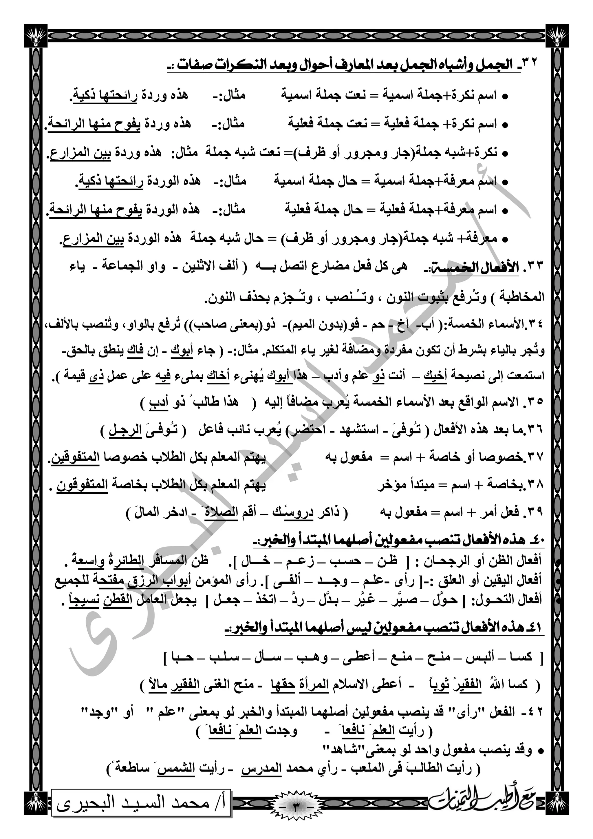 ‫البحيرى‬ ‫السـيـد‬ ‫محمد‬ /‫أ‬
32-: ‫صفات‬ ‫الهكزات‬ ‫وبعد‬ ‫أحىال‬ ‫املعارف‬ ‫بعد‬ ‫اجلنل‬ ‫وأشباه‬ ‫اجلنل‬-
‫اؿّيخ‬ ‫جٍّخ‬ ‫ٔؼذ‬ = ‫اؿّيخ‬ ‫ٔىغح+جٍّخ‬ ُ‫اؿ‬:‫ِضبي‬-‫ٚعصح‬ ٖ‫٘ظ‬‫طويخ‬ ‫عائذزٙب‬.
‫ٔىغ‬ ُ‫اؿ‬ّ‫ج‬ +‫ح‬‫فؼٍيخ‬ ‫جٍّخ‬ ‫ٔؼذ‬ = ‫فؼٍيخ‬ ‫ٍخ‬:‫ِضبي‬-‫ٚعصح‬ ٖ‫٘ظ‬‫اٌغائذخ‬ ‫ِٕٙب‬ ‫يفٛح‬.
‫ِٚجغٚع‬ ‫جٍّخ(جبع‬ ٗ‫ٔىغح+شج‬:‫ِضبي‬ ‫جٍّخ‬ ٗ‫شج‬ ‫ٔؼذ‬ =)‫ظغف‬ ٚ‫أ‬‫ٚعصح‬ ٖ‫٘ظ‬‫اٌّؼاعع‬ ٓ‫ثي‬.
‫ا‬ ‫جٍّخ‬ ‫دبي‬ = ‫اؿّيخ‬ ‫ِؼغفخ+جٍّخ‬ ُ‫اؿ‬:‫ِضبي‬ ‫ؿّيخ‬-‫اٌٛعصح‬ ٖ‫٘ظ‬‫طويخ‬ ‫عائذزٙب‬.
‫ف‬ ‫ِؼغفخ+جٍّخ‬ ُ‫اؿ‬‫ؼٍيخ‬:‫ِضبي‬ ‫فؼٍيخ‬ ‫جٍّخ‬ ‫دبي‬ =-‫اٌٛعصح‬ ٖ‫٘ظ‬‫اٌغائذخ‬ ‫ِٕٙب‬ ‫يفٛح‬.
ٚ‫أ‬ ‫ِٚجغٚع‬ ‫جٍّخ(جبع‬ ٗ‫شج‬ +‫ِؼغفخ‬‫جٍّخ‬ ٗ‫شج‬ ‫دبي‬ = )‫ظغف‬‫اٌٛعصح‬ ٖ‫٘ظ‬‫اٌّؼاعع‬ ٓ‫ثي‬.
33.‫اخلنضة‬ ‫األفعال‬:-‫ث‬ ً‫ارص‬ ‫ِعبعع‬ ً‫فؼ‬ ً‫و‬ ٝ٘‫ـــ‬ٗٓ‫االصٕي‬ ‫أٌف‬ (-‫اٌجّبػخ‬ ٚ‫ٚا‬-‫يبء‬
) ‫اٌّشبطجخ‬ٚ‫ر‬ُ‫ـ‬ٌٕ‫ا‬ ‫ثضجٛد‬ ‫غفغ‬‫ٚر‬ , ْٛ‫ُـ‬‫ـ‬‫ـ‬‫ٚر‬ , ‫ٕصت‬‫ُـ‬‫ـ‬.ٌْٕٛ‫ا‬ ‫ثذظف‬ َ‫جؼ‬
34:‫اٌشّـخ‬ ‫.األؿّبء‬‫أة‬ (-‫أر‬-ُ‫د‬-)ُ‫اٌّي‬ ْٚ‫فٛ(ثض‬-,‫ثبألٌف‬ ‫ُٕصت‬‫ر‬ٚ ,ٚ‫ثبٌٛا‬ ‫ُغفغ‬‫ر‬ ))‫صبدت‬ ٕٝ‫طٚ(ثّؼ‬
:‫ِضبي‬ .ٍُ‫اٌّزى‬ ‫يبء‬ ‫ٌغيغ‬ ‫ِٚعبفخ‬ ‫ِفغصح‬ ْٛ‫رى‬ ْ‫أ‬ ‫ثشغغ‬ ‫ثبٌيبء‬ ‫ُجغ‬‫ر‬ٚ-‫جبء‬ (‫أثٛن‬-ْ‫ئ‬‫فبن‬‫ثبٌذك‬ ‫يٕطك‬-
‫ٔصيذخ‬ ٌٝ‫ئ‬ ‫اؿزّؼذ‬‫أسيه‬–‫أٔذ‬ٚ‫ط‬‫ٚأصة‬ ٍٍُ‫ػ‬–‫٘ظا‬ٛ‫أث‬‫ُٕٙٝء‬‫ي‬ ‫ن‬‫أسبن‬‫ثٍّٝء‬ٗ‫في‬ًٍّ‫ػ‬ ٍٝ‫ػ‬ٜ‫ط‬.) ‫ليّخ‬
35ّ‫اٌش‬ ‫األؿّبء‬ ‫ثؼض‬ ‫اٌٛالغ‬ ُ‫االؿ‬ .‫ُؼغة‬‫ي‬ ‫ـخ‬ٗ‫ئٌي‬ ً‫ب‬‫ِعبف‬(ُ‫طبٌت‬ ‫٘ظا‬ٚ‫ط‬ٍ‫ة‬‫أص‬)
36‫ر‬ ( ‫األفؼبي‬ ٖ‫٘ظ‬ ‫ثؼض‬ ‫.ِب‬ُ‫ـ‬َٝ‫ٛف‬-‫اؿزش‬‫ٙض‬-‫اد‬ً‫فبػ‬ ‫ٔبئت‬ ‫ُؼغة‬‫ي‬ )‫زعغ‬(‫ر‬ُ‫ـ‬‫ٛف‬‫ـ‬َٝ‫اٌغج‬‫ـ‬ً)
37ٚ‫أ‬ ‫.سصٛصب‬‫سبصخ‬ٗ‫ث‬ ‫ِفؼٛي‬ = ُ‫اؿ‬ +‫سصٛصب‬ ‫اٌطالة‬ ً‫ثى‬ ٍُ‫اٌّؼ‬ ُ‫يٙز‬ٓ‫اٌّزفٛلي‬.
38‫ِإسغ‬ ‫ِجزضأ‬ = ُ‫اؿ‬ + ‫.ثشبصخ‬‫ثشبصخ‬ ‫اٌطالة‬ ً‫ثى‬ ٍُ‫اٌّؼ‬ ُ‫يٙز‬ْٛ‫اٌّزفٛل‬.
39= ُ‫اؿ‬ + ‫أِغ‬ ً‫فؼ‬ .ٗ‫ث‬ ‫ِفؼٛي‬‫طاوغ‬ (ً‫ؿ‬ٚ‫صع‬‫ـ‬‫ه‬–ُ‫أل‬‫اٌصالح‬َ-َ‫ي‬‫اٌّب‬ ‫اصسغ‬)
04-‫األ‬ ‫هذه‬:‫واخلرب‬ ‫املبتدأ‬ ‫أصلهنا‬ ‫مفعىلني‬ ‫تهصب‬ ‫فعال‬-
ٓ‫ظـ‬ [ : ْ‫اٌغجذـب‬ ٚ‫أ‬ ٓ‫اٌظ‬ ‫أفؼبي‬–‫دــت‬–ُ‫ػػــ‬–‫اٌّـبفغ‬ ٓ‫ظ‬ .] ‫ســـبي‬‫اٌطبئغ‬ُ‫ح‬‫ٚاؿؼ‬ُ‫خ‬.
: ‫اٌؼٍك‬ ٚ‫أ‬ ٓ‫اٌيمي‬ ‫أفؼبي‬-ٜ‫عأ‬ [-ُ‫ػٍـ‬–‫ٚجـــض‬–.] ٝ‫أٌفــ‬ِٓ‫اٌّإ‬ ٜ‫عأ‬‫اٌغػق‬ ‫أثٛاة‬‫ِفزذ‬‫ٌٍجّيغ‬ ‫خ‬
:‫اٌزذــٛي‬ ‫أفؼبي‬‫َّي‬ٛ‫دـ‬ [–‫َّغ‬‫صـي‬–‫َّغ‬‫غـي‬–‫َّي‬‫ثـض‬–َّ‫عص‬–‫ارشظ‬–] ً‫جؼــ‬ًِ‫اٌؼب‬ ً‫يجؼ‬ٓ‫اٌمط‬ً‫ب‬‫ٔـيج‬.
04-:‫واخلرب‬ ‫املبتدأ‬ ‫أصلهنا‬ ‫لًط‬ ‫مفعىلني‬ ‫تهصب‬ ‫األفعال‬ ‫هذه‬-
‫وــب‬ [–‫أٌجـؾ‬–‫ِٕـخ‬–‫ِٕـغ‬–ٝ‫أػطـ‬–‫ٚ٘ــت‬–‫ؿــأي‬–‫ؿـٍـت‬–] ‫دــجب‬
ُ‫هلل‬‫ا‬ ‫وـب‬ (‫اٌفمي‬ً‫غ‬‫صٛث‬ً‫ب‬-‫أػ‬َ‫االؿال‬ ٝ‫ط‬‫اٌّغأح‬‫دمٙب‬-ٕٝ‫اٌغ‬ ‫ِٕخ‬‫اٌفميغ‬ً‫ال‬‫ِب‬)
42-ً‫اٌفؼ‬"ٜ‫"عأ‬‫لض‬‫ي‬"‫"ٚجض‬ ٚ‫أ‬ " ٍُ‫"ػ‬ ٕٝ‫ثّؼ‬ ٌٛ ‫ٚاٌشجغ‬ ‫اٌّجزضأ‬ ‫أصٍّٙب‬ ٓ‫ِفؼٌٛي‬ ‫ٕصت‬
‫عأيذ‬ (ٍُ‫اٌؼ‬َ‫ٔبفؼب‬َ-‫ٚجضد‬ٍُ‫اٌؼ‬َ‫ٔبفؼب‬َ)
‫ٚلض‬‫ي‬‫ٕصت‬"‫ثّؼٕٝ"شب٘ض‬ ٌٛ ‫ٚادض‬ ‫ِفؼٛي‬
(‫اٌٍّؼت‬ ٝ‫ف‬ َ‫ت‬‫اٌطبٌـ‬ ‫عأيذ‬-ٞ‫عأ‬‫ِذّض‬‫اٌّضعؽ‬-‫عأيذ‬‫اٌشّؾ‬ً‫ؿبطؼخ‬ َ)
 