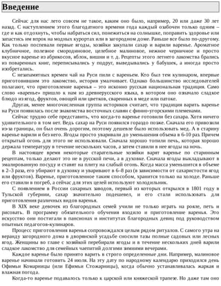 Введение	
Сейчас	 для	 нас	 лето	 совсем	 не	 такое,	 каким	 оно	 было,	 например,	 20	 или	 даже	 30	 лет
назад.	С	наступлением	этого	благодатного	времени	года	каждый	озабочен	только	одним	–
где	и	как	отдохнуть,	чтобы	набраться	сил,	понежиться	на	солнышке,	поправить	здоровье	или
запастись	им	впрок	на	модных	курортах	или	в	загородном	доме.	Раньше	все	было	по-другому.
Как	 только	 поспевали	 первые	 ягоды,	 хозяйки	 закупали	 сахар	 и	 варили	 варенье.	 Ароматное
клубничное,	 полезное	 смородиновое,	 целебное	 малиновое,	 нежное	 черничное	 и	 просто
вкусное	варенье	из	абрикосов,	яблок,	вишни	и	т.	д.	Рецепты	этого	летнего	лакомства	брались
из	 поваренных	 книг,	 переписывались	 у	 подруг,	 выведывались	 у	 бабушек,	 а	 иногда	 просто
изобретались.
С	незапамятных	времен	чай	на	Руси	пили	с	вареньем.	Кто	был	тем	кулинаром,	впервые
приготовившим	 это	 лакомство,	 история	 умалчивает.	 Однако	 большинство	 исследователей
полагают,	 что	 приготовление	 варенья	 –	 это	 исконно	 русская	 национальная	 традиция.	 Само
слово	 «варенье»	 пришло	 к	 нам	 из	 древнерусского	 языка,	 в	 котором	 оно	 означало	 сладкое
блюдо	из	ягод,	фруктов,	овощей	или	цветков,	сваренных	в	меде	или	патоке.
Другая,	менее	многочисленная	группа	историков	считает,	что	традиция	варить	варенье
на	Руси	появилась	после	знакомства	восточных	славян	с	финно-угорскими	племенами.
Сейчас	трудно	себе	представить,	что	когда-то	варенье	готовили	без	сахара.	Хотя	ничего
удивительного	в	том	нет.	Ведь	сахар	на	Руси	появился	гораздо	позже.	Сначала	его	привозили
из-за	границы,	он	был	очень	дорогим,	поэтому	дешевле	было	использовать	мед.	А	в	старину
варенье	варили	и	без	него.	Ягоды	просто	уваривали	до	уменьшения	объема	в	6-10	раз.	Причем
открытый	огонь	для	этого	не	использовали.	Сначала	хорошо	топили	печь,	которая	хорошо
держала	температуру	в	течение	нескольких	часов,	а	затем	ставили	в	нее	ягоды	на	ночь.
В	 настоящее	 время	 некоторые	 старательные	 хозяйки	 варят	 варенье	 по	 старинным
рецептам,	только	делают	это	не	в	русской	печи,	а	в	духовке.	Сначала	ягоды	выкладывают	в
эмалированную	посуду	и	ставят	на	плиту	на	слабый	огонь.	Когда	масса	уменьшится	в	объеме
в	2–3	раза,	его	убирают	в	духовку	и	уваривают	в	6–8	раз	(в	зависимости	от	сахаристости	ягод
или	фруктов).	Варенье,	приготовленное	таким	способом,	хранится	только	на	холоде.	Раньше
его	ставили	в	погреб,	а	сейчас	для	этих	целей	используют	холодильник.
С	 появлением	 в	 России	 сахарных	 заводов,	 первый	 из	 которых	 открылся	 в	 1801	 году	 в
Тульской	 губернии,	 сахар	 значительно	 подешевел,	 и	 его	 стали	 использовать	 для
приготовления	различных	видов	варенья.
В	 XIX	 веке	 девочек	 из	 благородных	 семей	 учили	 не	 только	 играть	 на	 рояле,	 петь	 и
рисовать.	 В	 программу	 обязательного	 обучения	 входило	 и	 приготовление	 варенья.	 Это
искусство	 они	 постигали	 в	 пансионах	 и	 институтах	 благородных	 девиц	 под	 руководством
опытных	педагогов-кулинаров.
Процесс	приготовления	варенья	сопровождался	целым	рядом	ритуалов.	С	самого	утра	на
веранду	загородного	дома	в	дворянской	усадьбе	сносили	тазы	полные	садовых	или	лесных
ягод.	Женщины	во	главе	с	хозяйкой	перебирали	ягоды	и	в	течение	нескольких	дней	варили
сладкое	лакомство	для	семейных	чаепитий	долгими	зимними	вечерами.
Каждое	варенье	было	принято	варить	в	строго	определенные	дни.	Например,	малиновое
варенье	начинали	готовить	24	июля.	На	эту	дату	по	народному	календарю	приходился	день
Офимьи	 Комарницы	 (или	 Ефимьи	 Стожарницы),	 когда	 обычно	 устанавливалась	 жаркая	 и
влажная	погода.
Когда-то	варенье	подавалось	только	к	царской	или	княжеской	трапезе.	Но	даже	там	оно
 
