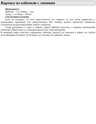 Варенье	из	кабачков	с	лимоном	
Ингредиенты
Кабачки	–	1	кг	Лимон	–	1	шт.
Сахар	–	1	кг	Вода	–	150	мл
Способ	приготовления
Если	 не	 говорить,	 из	 чего	 приготовлено	 это	 варенье,	 то	 его	 легко	 перепутать	 с
ананасовым,	 грушевым	 или	 апельсиновым.	 Вот	 почему	 данное	 лакомство	 неизменно
становится	гвоздем	программы	любого	чаепития.
Сахар	 растворить	 в	 воде	 и	 сварить	 сироп.	 Кабачки	 очистить	 и	 нарезать	 маленькими
кубиками.	Лимон	вместе	с	кожурой	пропустить	через	мясорубку.
В	 кипящий	 сироп	 опустить	 нарезанные	 кабачки,	 довести	 до	 кипения	 и	 варить	 на	 слабом
огне	примерно	45	минут.	За	10	минут	до	готовности	добавить	лимон.
 