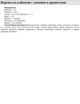 Варенье	из	кабачков	с	лимоном	и	пряностями	
Ингредиенты
Кабачки	–	3	кг
Лимоны	–	3	шт.
Сахар	–	1,5	кг	4	%-ный	уксус	–	1	л
Вода	–	1,5	л
Корица	–	1	кусочек
Гвоздика	–	3–4	звездочки
Ваниль	–	0,5	стручка
Способ	приготовления	Кабачки	очистить,	нарезать	кубиками,	залить	уксусом	и	оставить
на	 1	 сутки,	 после	 чего	 слить	 его.	 Из	 сахара	 и	 воды	 приготовить	 сироп.	 Довести	 его	 до
кипения,	 добавить	 кабачки,	 нарезанные	 тонкими	 ломтиками	 лимоны,	 пряности	 и	 варить
примерно	30	минут.
 