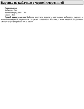 Варенье	из	кабачков	с	черной	смородиной	
Ингредиенты
Кабачки	–	2	кг
Черная	смородина	–	1	кг
Сахар	–	3	кг
Способ	 приготовления	 Кабачки	 очистить,	 нарезать	 маленькими	 кубиками,	 смешать	 с
черной	смородиной,	пересыпать	сахаром	и	оставить	на	12	часов,	а	затем	варить	в	3	приема	по
5	минут	с	промежутками	в	6–8	часов.
 