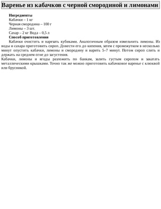 Варенье	из	кабачков	с	черной	смородиной	и	лимонами
Ингредиенты
Кабачки	–	1	кг
Черная	смородина	–	100	г
Лимоны	–	3	шт.
Сахар	–	2	кг	Вода	–	0,5	л
Способ	приготовления
Кабачки	 очистить	 и	 нарезать	 кубиками.	 Аналогичным	 образом	 измельчить	 лимоны.	 Из
воды	и	сахара	приготовить	сироп.	Довести	его	до	кипения,	затем	с	промежутком	в	несколько
минут	 опустить	 кабачки,	 лимоны	 и	 смородину	 и	 варить	 5–7	 минут.	 Потом	 сироп	 слить	 и
держать	на	среднем	огне	до	загустения.
Кабачки,	 лимоны	 и	 ягоды	 разложить	 по	 банкам,	 залить	 густым	 сиропом	 и	 закатать
металлическими	крышками.	Точно	так	же	можно	приготовить	кабачковое	варенье	с	клюквой
или	брусникой.
 