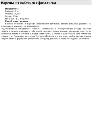 Варенье	из	кабачков	с	физалисом	
Ингредиенты
Кабачки	–	1	кг
Физалис	–	0,5	кг
Сахар	–	1,5	кг
Гвоздика	–	1–2	звездочки
Способ	приготовления
Кабачки	 очистить	 и	 нарезать	 небольшими	 кубиками.	 Плоды	 физалиса	 разрезать	 на
половинки,	а	крупные	–	на	четвертинки.
Подготовленные	 ингредиенты	 смешать,	 переложить	 в	 эмалированную	 посуду,	 засыпать
сахаром	и	оставить	на	ночь,	чтобы	плоды	дали	сок.	Утром	поставить	на	огонь,	довести	до
кипения	 и	 варить	 в	 течение	 5	 минут,	 затем	 снять	 с	 плиты	 и	 дать	 остыть	 при	 комнатной
температуре.	Процедуру	повторить	3–4	раза.	Делается	это	для	того,	чтобы	кусочки	плодов
сохранили	свою	форму	и	не	разварились.	Гвоздику	добавить	в	конце	последнего	кипячения.
 