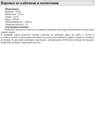 Варенье	из	кабачков	и	патиссонов	
Ингредиенты
Кабачки	–	0,5	кг
Патиссоны	–	0,5	кг
Сахар	–	1,2	кг
Вода	–	250	мл
Облепиховый	сок	–	250	мл
Лимонная	кислота	–	2	г
Способ	приготовления
Кабачки	и	патиссоны	очистить	и	нарезать	кубиками.	Из	сахара,	облепихового	сока	и	воды
сварить	сироп.
В	 кипящий	 сироп	 опустить	 овощи,	 довести	 до	 кипения,	 сразу	 же	 снять	 с	 плиты	 и
оставить	на	ночь.	Утром	вновь	поставить	на	огонь,	дать	закипеть,	варить	5	минут	и	оставить
до	вечера.	То	же	самое	повторить	еще	4	раза	с	интервалами	в	8-10	часов.	В	конце	последнего
кипячения	добавить	лимонную	кислоту.
 