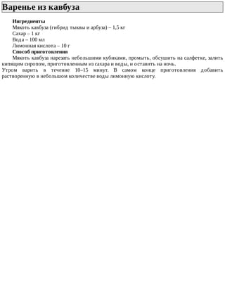 Варенье	из	кавбуза	
Ингредиенты
Мякоть	кавбуза	(гибрид	тыквы	и	арбуза)	–	1,5	кг
Сахар	–	1	кг
Вода	–	100	мл
Лимонная	кислота	–	10	г
Способ	приготовления
Мякоть	кавбуза	нарезать	небольшими	кубиками,	промыть,	обсушить	на	салфетке,	залить
кипящим	сиропом,	приготовленным	из	сахара	и	воды,	и	оставить	на	ночь.
Утром	 варить	 в	 течение	 10–15	 минут.	 В	 самом	 конце	 приготовления	 добавить
растворенную	в	небольшом	количестве	воды	лимонную	кислоту.
 