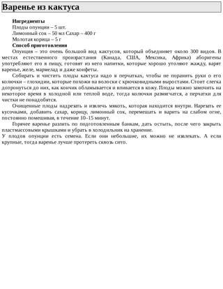 Варенье	из	кактуса	
Ингредиенты
Плоды	опунции	–	5	шт.
Лимонный	сок	–	50	мл	Сахар	–	400	г
Молотая	корица	–	5	г
Способ	приготовления
Опунция	 –	 это	 очень	 большой	 вид	 кактусов,	 который	 объединяет	 около	 300	 видов.	 В
местах	 естественного	 произрастания	 (Канада,	 США,	 Мексика,	 Африка)	 аборигены
употребляют	его	в	пищу,	готовят	из	него	напитки,	которые	хорошо	утоляют	жажду,	варят
варенье,	желе,	мармелад	и	даже	конфеты.
Собирать	 и	 чистить	 плоды	 кактуса	 надо	 в	 перчатках,	 чтобы	 не	 поранить	 руки	 о	 его
колючки	–	глохидии,	которые	похожи	на	волоски	с	крючковидными	выростами.	Стоит	слегка
дотронуться	до	них,	как	кончик	обламывается	и	впивается	в	кожу.	Плоды	можно	замочить	на
некоторое	 время	 в	 холодной	 или	 теплой	 воде,	 тогда	 колючки	 размягчатся,	 а	 перчатки	 для
чистки	не	понадобятся.
Очищенные	 плоды	 надрезать	 и	 извлечь	 мякоть,	 которая	 находится	 внутри.	 Нарезать	 ее
кусочками,	 добавить	 сахар,	 корицу,	 лимонный	 сок,	 перемешать	 и	 варить	 на	 слабом	 огне,
постоянно	помешивая,	в	течение	10–15	минут.
Горячее	 варенье	 разлить	 по	 подготовленным	 банкам,	 дать	 остыть,	 после	 чего	 закрыть
пластмассовыми	крышками	и	убрать	в	холодильник	на	хранение.
У	 плодов	 опунции	 есть	 семена.	 Если	 они	 небольшие,	 их	 можно	 не	 извлекать.	 А	 если
крупные,	тогда	варенье	лучше	протереть	сквозь	сито.
 
