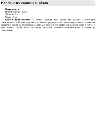 Варенье	из	калины	и	яблок	
Ингредиенты
Ягоды	калины	–	1,5	кг
Яблоки	–	5	кг
Сахар	–	5	кг
Способ	 приготовления	 Из	 калины	 выжать	 сок,	 лучше	 это	 сделать	 с	 помощью
соковыжималки.	Яблоки	нарезать	ломтиками,	предварительно	удалив	сердцевину,	пересыпать
сахаром	и	варить	на	минимальном	огне	до	полного	его	растворения.	Затем	снять	с	плиты	и
дать	 остыть.	 Потом	 вновь	 поставить	 на	 огонь,	 добавить	 калиновый	 сок	 и	 варить	 до
готовности.
 