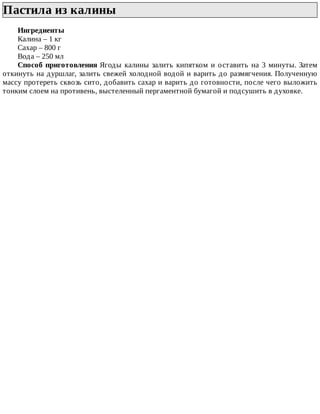 Пастила	из	калины	
Ингредиенты
Калина	–	1	кг
Сахар	–	800	г
Вода	–	250	мл
Способ	приготовления	Ягоды	калины	залить	кипятком	и	оставить	на	3	минуты.	Затем
откинуть	на	дуршлаг,	залить	свежей	холодной	водой	и	варить	до	размягчения.	Полученную
массу	протереть	сквозь	сито,	добавить	сахар	и	варить	до	готовности,	после	чего	выложить
тонким	слоем	на	противень,	выстеленный	пергаментной	бумагой	и	подсушить	в	духовке.
 