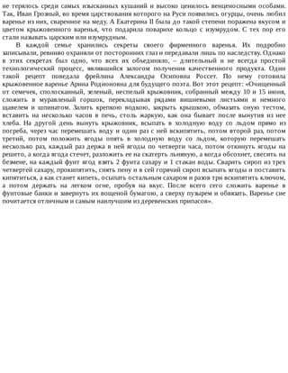 не	терялось	среди	самых	изысканных	кушаний	и	высоко	ценилось	венценосными	особами.
Так,	Иван	Грозный,	во	время	царствования	которого	на	Руси	появились	огурцы,	очень	любил
варенье	из	них,	сваренное	на	меду.	А	Екатерина	II	была	до	такой	степени	поражена	вкусом	и
цветом	 крыжовенного	 варенья,	 что	 подарила	 поварихе	 кольцо	 с	 изумрудом.	 С	 тех	 пор	 его
стали	называть	царским	или	изумрудным.
В	 каждой	 семье	 хранились	 секреты	 своего	 фирменного	 варенья.	 Их	 подробно
записывали,	ревниво	охраняли	от	посторонних	глаз	и	передавали	лишь	по	наследству.	Однако
в	 этих	 секретах	 был	 одно,	 что	 всех	 их	 объединяло,	 –	 длительный	 и	 не	 всегда	 простой
технологический	 процесс,	 являвшийся	 залогом	 получения	 качественного	 продукта.	 Один
такой	 рецепт	 поведала	 фрейлина	 Александра	 Осиповна	 Россет.	 По	 нему	 готовила
крыжовенное	варенье	Арина	Родионовна	для	будущего	поэта.	Вот	этот	рецепт:	«Очищенный
от	семечек,	сполосканный,	зеленый,	неспелый	крыжовник,	собранный	между	10	и	15	июня,
сложить	 в	 муравленый	 горшок,	 перекладывая	 рядами	 вишневыми	 листьями	 и	 немного
щавелем	 и	 шпинатом.	 Залить	 крепкою	 водкою,	 закрыть	 крышкою,	 обмазать	 оную	 тестом,
вставить	 на	 несколько	 часов	 в	 печь,	 столь	 жаркую,	 как	 она	 бывает	 после	 вынутия	 из	 нее
хлеба.	 На	 другой	 день	 вынуть	 крыжовник,	 всыпать	 в	 холодную	 воду	 со	 льдом	 прямо	 из
погреба,	через	час	перемешать	воду	и	один	раз	с	ней	вскипятить,	потом	второй	раз,	потом
третий,	 потом	 положить	 ягоды	 опять	 в	 холодную	 воду	 со	 льдом,	 которую	 перемешать
несколько	 раз,	 каждый	 раз	 держа	 в	 ней	 ягоды	 по	 четверти	 часа,	 потом	 откинуть	 ягоды	 на
решето,	а	когда	ягода	стечет,	разложить	ее	на	скатерть	льняную,	а	когда	обсохнет,	свесить	на
безмене,	на	каждый	фунт	ягод	взять	2	фунта	сахару	и	1	стакан	воды.	Сварить	сироп	из	трех
четвертей	сахару,	прокипятить,	снять	пену	и	в	сей	горячий	сироп	всыпать	ягоды	и	поставить
кипятиться,	а	как	станет	кипеть,	осыпать	остальным	сахаром	и	разов	три	вскипятить	ключом,
а	 потом	 держать	 на	 легком	 огне,	 пробуя	 на	 вкус.	 После	 всего	 сего	 сложить	 варенье	 в
фунтовые	банки	и	завернуть	их	вощеной	бумагою,	а	сверху	пузырем	и	обвязать.	Варенье	сие
почитается	отличным	и	самым	наилучшим	из	деревенских	припасов».
 