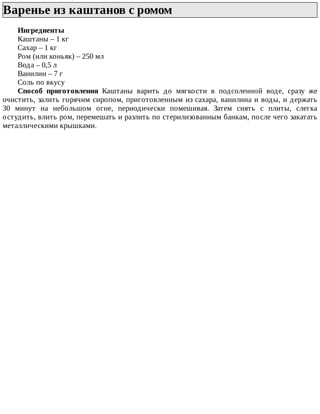 Варенье	из	каштанов	с	ромом	
Ингредиенты
Каштаны	–	1	кг
Сахар	–	1	кг
Ром	(или	коньяк)	–	250	мл
Вода	–	0,5	л
Ванилин	–	7	г
Соль	по	вкусу
Способ	 приготовления	 Каштаны	 варить	 до	 мягкости	 в	 подсоленной	 воде,	 сразу	 же
очистить,	залить	горячим	сиропом,	приготовленным	из	сахара,	ванилина	и	воды,	и	держать
30	 минут	 на	 небольшом	 огне,	 периодически	 помешивая.	 Затем	 снять	 с	 плиты,	 слегка
остудить,	влить	ром,	перемешать	и	разлить	по	стерилизованным	банкам,	после	чего	закатать
металлическими	крышками.
 
