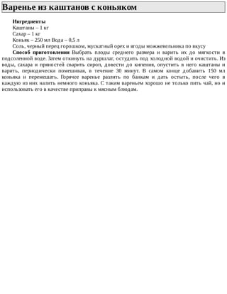 Варенье	из	каштанов	с	коньяком	
Ингредиенты
Каштаны	–	1	кг
Сахар	–	1	кг
Коньяк	–	250	мл	Вода	–	0,5	л
Соль,	черный	перец	горошком,	мускатный	орех	и	ягоды	можжевельника	по	вкусу
Способ	 приготовления	 Выбрать	 плоды	 среднего	 размера	 и	 варить	 их	 до	 мягкости	 в
подсоленной	воде.	Затем	откинуть	на	дуршлаг,	остудить	под	холодной	водой	и	очистить.	Из
воды,	 сахара	 и	 пряностей	 сварить	 сироп,	 довести	 до	 кипения,	 опустить	 в	 него	 каштаны	 и
варить,	 периодически	 помешивая,	 в	 течение	 30	 минут.	 В	 самом	 конце	 добавить	 150	 мл
коньяка	 и	 перемешать.	 Горячее	 варенье	 разлить	 по	 банкам	 и	 дать	 остыть,	 после	 чего	 в
каждую	из	них	налить	немного	коньяка.	С	таким	вареньем	хорошо	не	только	пить	чай,	но	и
использовать	его	в	качестве	приправы	к	мясным	блюдам.
 