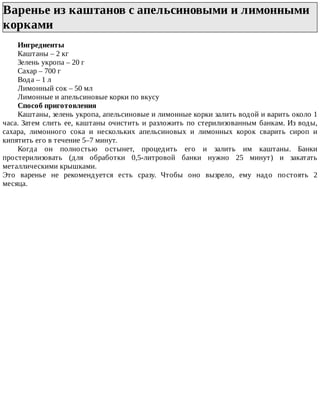 Варенье	из	каштанов	с	апельсиновыми	и	лимонными
корками	
Ингредиенты
Каштаны	–	2	кг
Зелень	укропа	–	20	г
Сахар	–	700	г
Вода	–	1	л
Лимонный	сок	–	50	мл
Лимонные	и	апельсиновые	корки	по	вкусу
Способ	приготовления
Каштаны,	зелень	укропа,	апельсиновые	и	лимонные	корки	залить	водой	и	варить	около	1
часа.	Затем	слить	ее,	каштаны	очистить	и	разложить	по	стерилизованным	банкам.	Из	воды,
сахара,	 лимонного	 сока	 и	 нескольких	 апельсиновых	 и	 лимонных	 корок	 сварить	 сироп	 и
кипятить	его	в	течение	5–7	минут.
Когда	 он	 полностью	 остынет,	 процедить	 его	 и	 залить	 им	 каштаны.	 Банки
простерилизовать	 (для	 обработки	 0,5-литровой	 банки	 нужно	 25	 минут)	 и	 закатать
металлическими	крышками.
Это	 варенье	 не	 рекомендуется	 есть	 сразу.	 Чтобы	 оно	 вызрело,	 ему	 надо	 постоять	 2
месяца.
 