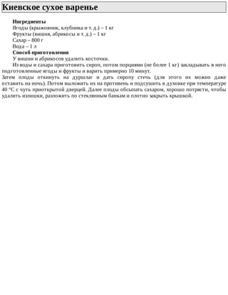 Киевское	сухое	варенье	
Ингредиенты
Ягоды	(крыжовник,	клубника	и	т.	д.)	–	1	кг
Фрукты	(вишня,	абрикосы	и	т.	д.)	–	1	кг
Сахар	–	800	г
Вода	–	1	л
Способ	приготовления
У	вишни	и	абрикосов	удалить	косточки.
Из	воды	и	сахара	приготовить	сироп,	потом	порциями	(не	более	1	кг)	закладывать	в	него
подготовленные	ягоды	и	фрукты	и	варить	примерно	10	минут.
Затем	 плоды	 откинуть	 на	 дуршлаг	 и	 дать	 сиропу	 стечь	 (для	 этого	 их	 можно	 даже
оставить	на	ночь).	Потом	выложить	их	на	противень	и	подсушить	в	духовке	при	температуре
40	°C	с	чуть	приоткрытой	дверцей.	Далее	плоды	обсыпать	сахаром,	хорошо	потрясти,	чтобы
удалить	излишки,	разложить	по	стеклянным	банкам	и	плотно	закрыть	крышкой.
 