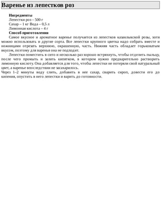 Варенье	из	лепестков	роз	
Ингредиенты
Лепестки	роз	–	500	г
Сахар	–	1	кг	Вода	–	0,5	л
Лимонная	кислота	–	4	г
Способ	приготовления
Самое	 вкусное	 и	 ароматное	 варенье	 получается	 из	 лепестков	 казанлыкской	 розы,	 хотя
можно	 использовать	 и	 другие	 сорта.	 Все	 лепестки	 крупного	 цветка	 надо	 собрать	 вместе	 и
ножницами	 отрезать	 верхнюю,	 окрашенную,	 часть.	 Нижняя	 часть	 обладает	 горьковатым
вкусом,	поэтому	для	варенья	она	не	подходит.
Лепестки	поместить	в	сито	и	несколько	раз	хорошо	встряхнуть,	чтобы	отделить	пыльцу,
после	 чего	 промыть	 и	 залить	 кипятком,	 в	 котором	 нужно	 предварительно	 растворить
лимонную	кислоту.	Она	добавляется	для	того,	чтобы	лепестки	не	потеряли	свой	натуральный
цвет,	а	варенье	впоследствии	не	засахарилось.
Через	 1–2	 минуты	 воду	 слить,	 добавить	 в	 нее	 сахар,	 сварить	 сироп,	 довести	 его	 до
кипения,	опустить	в	него	лепестки	и	варить	до	готовности.
 