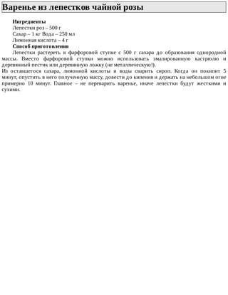 Варенье	из	лепестков	чайной	розы	
Ингредиенты
Лепестки	роз	–	500	г
Сахар	–	1	кг	Вода	–	250	мл
Лимонная	кислота	–	4	г
Способ	приготовления
Лепестки	 растереть	 в	 фарфоровой	 ступке	 с	 500	 г	 сахара	 до	 образования	 однородной
массы.	 Вместо	 фарфоровой	 ступки	 можно	 использовать	 эмалированную	 кастрюлю	 и
деревянный	пестик	или	деревянную	ложку	(не	металлическую!).
Из	 оставшегося	 сахара,	 лимонной	 кислоты	 и	 воды	 сварить	 сироп.	 Когда	 он	 покипит	 5
минут,	опустить	в	него	полученную	массу,	довести	до	кипения	и	держать	на	небольшом	огне
примерно	 10	 минут.	 Главное	 –	 не	 переварить	 варенье,	 иначе	 лепестки	 будут	 жесткими	 и
сухими.
 