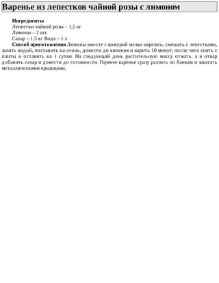 Варенье	из	лепестков	чайной	розы	с	лимоном	
Ингредиенты
Лепестки	чайной	розы	–	1,5	кг
Лимоны	–	2	шт.
Сахар	–	1,5	кг	Вода	–	1	л
Способ	приготовления	Лимоны	вместе	с	кожурой	мелко	нарезать,	смешать	с	лепестками,
залить	водой,	поставить	на	огонь,	довести	до	кипения	и	варить	10	минут,	после	чего	снять	с
плиты	 и	 оставить	 на	 1	 сутки.	 На	 следующий	 день	 растительную	 массу	 отжать,	 а	 в	 отвар
добавить	сахар	и	довести	до	готовности.	Горячее	варенье	сразу	разлить	по	банкам	и	закатать
металлическими	крышками.
 