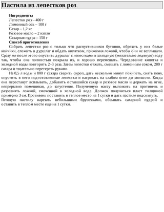 Пастила	из	лепестков	роз	
Ингредиенты
Лепестки	роз	–	400	г
Лимонный	сок	–	100	г
Сахар	–	1,2	кг
Розовое	масло	–	2	капли
Сахарная	пудра	–	150	г
Способ	приготовления
Собрать	 лепестки	 роз	 с	 только	 что	 распустившихся	 бутонов,	 обрезать	 у	 них	 белые
кончики,	сложить	в	дуршлаг	и	обдать	кипятком,	прижимая	ложкой,	чтобы	они	не	всплывали.
Сразу	же	после	этого	опустить	дуршлаг	с	лепестками	в	холодную	(желательно	ледяную)	воду
так,	 чтобы	 она	 полностью	 покрыла	 их,	 и	 хорошо	 перемешать.	 Чередование	 кипятка	 и
холодной	воды	повторить	2–3	раза.	Затем	лепестки	отжать,	смешать	с	лимонным	соком,	200	г
сахара	и	тщательно	перетереть	руками.
Из	0,5	л	воды	и	800	г	сахара	сварить	сироп,	дать	несколько	минут	покипеть,	снять	пену,
опустить	в	него	подготовленные	лепестки	и	нагревать	на	слабом	огне	до	мягкости.	Когда
она	перестанут	всплывать,	добавить	оставшийся	сахар	и	розовое	масло	и	держать	на	огне,
непрерывно	 помешивая,	 до	 загустения.	 Полученную	 массу	 выложить	 на	 противень	 и
разровнять	 ложкой,	 смоченной	 в	 холодной	 воде.	 Должен	 получиться	 пласт	 толщиной
примерно	3	см.	Противень	поставить	в	теплое	место	на	1	сутки	и	дать	пастиле	подсохнуть.
Готовую	 пастилу	 нарезать	 небольшими	 брусочками,	 обсыпать	 сахарной	 пудрой	 и
оставить	в	теплом	месте	еще	на	1	сутки.
 