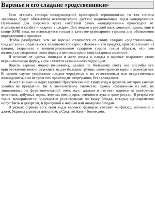Варенье	и	его	сладкие	«родственники»	
Если	 открыть	 словарь	 международной	 кулинарной	 терминологии,	 то	 там	 словом
«варенье»	 будут	 обозначены	 исключительно	 русские	 национальные	 виды	 кандирования.
Незнакомое	 для	 широкого	 круга	 читателей	 слово	 «кандирование»	 происходит	 от
итальянского	candire	–	«варить	в	сахаре».	Оно	вошло	в	русский	язык	довольно	давно,	еще	в
конце	XVIII	века,	но	используется	только	в	качестве	кулинарного	термина	для	обозначения
определенного	процесса.
Чтобы	 разобраться,	 чем	 же	 варенье	 отличается	 от	 своих	 сладких	 «родственников»,
следует	вновь	обратиться	к	толковому	словарю:	«Варенье	–	это	продукт,	приготовленный	из
плодов,	 сваренных	 в	 концентрированном	 сахарном	 сиропе	 таким	 образом,	 что	 они
полностью	сохраняют	свою	форму	и	целиком	пропитаны	сахарным	сиропом».
В	 отличие	 от	 джема,	 повидла	 и	 желе	 ягоды	 и	 плоды	 в	 варенье	 сохраняют	 свою
первоначальную	форму,	а	сок	остается	вязким	и	нежелирующим.
Варить	 варенье	 можно	 по-разному,	 однако	 по	 большому	 счету	 все	 способы	 его
приготовления	можно	разделить	на	две	большие	группы:	многократная	варка	и	однократная.
В	 первом	 случае	 уваривание	 плодов	 чередуется	 с	 их	 естественным	 или	 искусственным
охлаждением,	а	во	втором	оно	происходит	непрерывно,	без	охлаждения.
Из	чего	только	не	варят	варенье!	Практически	нет	таких	ягод	и	фруктов,	которые	умелые
хозяйки	 не	 превратили	 бы	 в	 замечательное	 лакомство.	 Самые	 искушенные	 из	 них,	 не
зацикливаясь	 на	 фруктово-ягодной	 теме,	 идут	 дальше	 и	 готовят	 варенье	 из	 цветочных
лепестков,	арбузных	корок,	зеленых	помидоров,	репчатого	лука	и	даже	редьки.	В	результате
таких	 экспериментов	 получаются	 удивительные	 по	 вкусу	 блюда,	 которые	 одновременно
могут	быть	и	десертом,	и	приправой	к	мясным	или	овощным	блюдам.
В	 разных	 странах	 есть	 свои	 виды	 варенья:	 французы	 готовят	 конфитюр,	 англичане	 –
джем,	Украина	славится	повидлом,	а	Средняя	Азия	–	бекмесами.
 