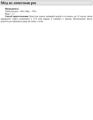 Мед	из	лепестков	роз	
Ингредиенты
Лепестки	роз	–	250	г	Мед	–	750	г
Вода	–	1	г
Способ	приготовления	Лепестки	 залить	 кипящей	 водой	 и	 оставить	 на	 12	 часов,	 затем
процедить	 через	 сложенную	 в	 3–4	 слоя	 марлю	 и	 смешать	 с	 медом.	 Полученную	 массу
довести	до	кипения	и	сразу	же	снять	с	огня.
 