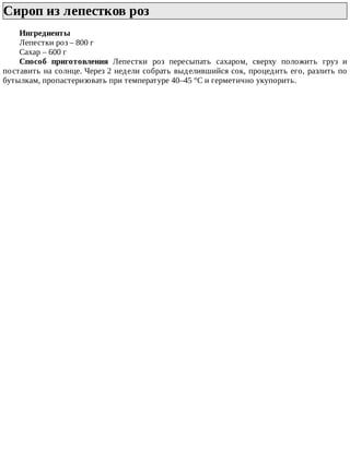 Сироп	из	лепестков	роз	
Ингредиенты
Лепестки	роз	–	800	г
Сахар	–	600	г
Способ	 приготовления	 Лепестки	 роз	 пересыпать	 сахаром,	 сверху	 положить	 груз	 и
поставить	на	солнце.	Через	2	недели	собрать	выделившийся	сок,	процедить	его,	разлить	по
бутылкам,	пропастеризовать	при	температуре	40–45	°C	и	герметично	укупорить.
 