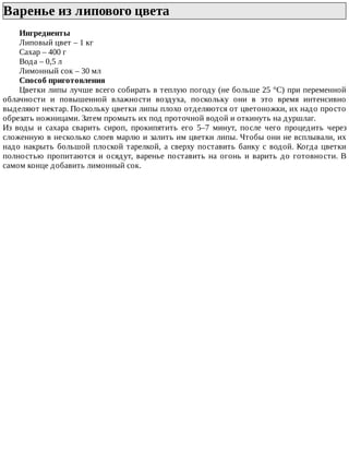 Варенье	из	липового	цвета	
Ингредиенты
Липовый	цвет	–	1	кг
Сахар	–	400	г
Вода	–	0,5	л
Лимонный	сок	–	30	мл
Способ	приготовления
Цветки	липы	лучше	всего	собирать	в	теплую	погоду	(не	больше	25	°C)	при	переменной
облачности	 и	 повышенной	 влажности	 воздуха,	 поскольку	 они	 в	 это	 время	 интенсивно
выделяют	нектар.	Поскольку	цветки	липы	плохо	отделяются	от	цветоножки,	их	надо	просто
обрезать	ножницами.	Затем	промыть	их	под	проточной	водой	и	откинуть	на	дуршлаг.
Из	 воды	 и	 сахара	 сварить	 сироп,	 прокипятить	 его	 5–7	 минут,	 после	 чего	 процедить	 через
сложенную	в	несколько	слоев	марлю	и	залить	им	цветки	липы.	Чтобы	они	не	всплывали,	их
надо	накрыть	большой	плоской	тарелкой,	а	сверху	поставить	банку	с	водой.	Когда	цветки
полностью	 пропитаются	 и	 осядут,	 варенье	 поставить	 на	 огонь	 и	 варить	 до	 готовности.	 В
самом	конце	добавить	лимонный	сок.
 