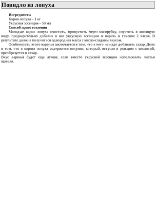 Повидло	из	лопуха	
Ингредиенты
Корни	лопуха	–	1	кг
Уксусная	эссенция	–	50	мл
Способ	приготовления
Молодые	 корни	 лопуха	 очистить,	 пропустить	 через	 мясорубку,	 опустить	 в	 кипящую
воду,	 предварительно	 добавив	 в	 нее	 уксусную	 эссенцию	 и	 варить	 в	 течение	 2	 часов.	 В
результате	должна	получиться	однородная	масса	с	кисло-сладким	вкусом.
Особенность	этого	варенья	заключается	в	том,	что	в	него	не	надо	добавлять	сахар.	Дело
в	 том,	 что	 в	 корнях	 лопуха	 содержится	 инсулин,	 который,	 вступая	 в	 реакцию	 с	 кислотой,
преобразуется	в	сахар.
Вкус	 варенья	 будет	 еще	 лучше,	 если	 вместо	 уксусной	 эссенции	 использовать	 листья
щавеля.
 