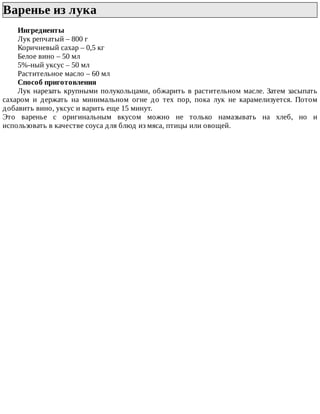 Варенье	из	лука	
Ингредиенты
Лук	репчатый	–	800	г
Коричневый	сахар	–	0,5	кг
Белое	вино	–	50	мл
5%-ный	уксус	–	50	мл
Растительное	масло	–	60	мл
Способ	приготовления
Лук	нарезать	крупными	полукольцами,	обжарить	в	растительном	масле.	Затем	засыпать
сахаром	 и	 держать	 на	 минимальном	 огне	 до	 тех	 пор,	 пока	 лук	 не	 карамелизуется.	 Потом
добавить	вино,	уксус	и	варить	еще	15	минут.
Это	 варенье	 с	 оригинальным	 вкусом	 можно	 не	 только	 намазывать	 на	 хлеб,	 но	 и
использовать	в	качестве	соуса	для	блюд	из	мяса,	птицы	или	овощей.
 