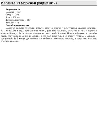 Варенье	из	моркови	(вариант	2)	
Ингредиенты
Морковь	–	1	кг
Сахар	–	1,2	кг
Вода	–	300	мл
Лимонная	кислота	–	10	г
Ванилин	–	3	г
Способ	приготовления
Молодую	морковь	очистить,	помыть,	варить	до	мягкости,	остудить	и	красиво	нарезать.
Из	 1	 кг	 сахара	 и	 воды	 приготовить	 сироп,	 дать	 ему	 покипеть,	 опустить	 в	 него	 и	 варить	 в
течение	5	минут.	Затем	снять	с	плиты	и	оставить	на	8-10	часов.	Потом	добавить	оставшийся
сахар,	поставить	на	огонь	и	варить	до	тех	пор,	пока	сироп	не	станет	густым,	а	морковь	–
прозрачной.	 За	 5	 минут	 до	 готовности	 добавить	 лимонную	 кислоту,	 а	 когда	 оно	 остынет,
всыпать	ванилин.
 