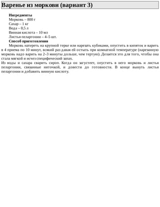 Варенье	из	моркови	(вариант	3)	
Ингредиенты
Морковь	–	800	г
Сахар	–	1	кг
Вода	–	0,5	л
Винная	кислота	–	10	мл
Листья	пеларгонии	–	4–5	шт.
Способ	приготовления
Морковь	натереть	на	крупной	терке	или	нарезать	кубиками,	опустить	в	кипяток	и	варить
в	4	приема	по	10	минут,	всякий	раз	давая	ей	остыть	при	комнатной	температуре	(нарезанную
морковь	надо	варить	на	2–3	минуты	дольше,	чем	тертую).	Делается	это	для	того,	чтобы	она
стала	мягкой	и	исчез	специфический	запах.
Из	 воды	 и	 сахара	 сварить	 сироп.	 Когда	 он	 загустеет,	 опустить	 в	 него	 морковь	 и	 листья
пеларгонии,	 связанные	 ниточкой,	 и	 довести	 до	 готовности.	 В	 конце	 вынуть	 листья
пеларгонии	и	добавить	винную	кислоту.
 