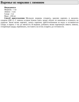 Варенье	из	моркови	с	лимоном	
Ингредиенты
Морковь	–	1	кг
Лимон	–	1	шт.
Сахар	–	1	кг
Вода	–	250	мл
Способ	 приготовления	 Молодую	 морковь	 отварить,	 красиво	 нарезать	 и	 засыпать
сахаром	 (200	 г).	 С	 лимона	 острым	 ножом	 снять	 цедру,	 обдать	 ее	 кипятком	 и	 откинуть	 на
дуршлаг.	 Затем	 мелко	 нарезать,	 залить	 сиропом,	 приготовленным	 из	 воды	 и	 оставшегося
сахара,	и	варить	1	час	до	мягкости.	В	морковь	добавить	мелко	нарезанную	мякоть	лимона,
отваренную	цедру,	перемешать,	поставить	на	огонь	и	варить	до	готовности.
 