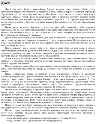 Джем	
Джем	 (от	 англ.	 jam)	 –	 европейское	 блюдо,	 которое	 представляет	 собой	 густое
однородное	 варенье	 из	 непротертых	 фруктов	 и	 ягод,	 которые	 варят	 в	 сахарном	 сиропе	 до
образования	 густой,	 желеобразной	 массы.	 Он	 бывает	 двух	 видов	 –	 однородным	 или	 с
кусочками	 плодов.	 Густой	 джем	 хорошо	 ведет	 себя	 в	 выпечке,	 поэтому	 хозяйки	 любят
использовать	 его	 для	 начинки	 пирогов,	 вареников,	 тортов	 и	 т.	 д.	 Процесс	 приготовления
джема	гораздо	проще	и	быстрее,	чем	варка	варенья.	Как	правило,	его	готовят	однократным
способом.
Варят	 джем	 из	 целых	 фруктов	 и	 ягод,	 которые	 либо	 разминают,	 либо	 нарезают
кусочками,	или	же	они	сами	развариваются	в	процессе	приготовления.	Это	отличает	его	от
варенья,	 где	 фрукты	 и	 ягоды	 остаются	 целыми,	 и	 от	 желе,	 которое	 делается	 из	 выжатого
фруктового	сока,	сваренного	с	сахаром.
Джем	более	универсален,	чем	варенье.	Для	него	можно	брать	как	зрелые	ягоды	и	фрукты,
так	и	слегка	недозрелые	–	красоты	и	пользы	от	этого	не	уменьшится.	Перезревшие	и	мятые
плоды	использовать	не	стоит,	так	как	они	содержат	мало	пектина,	а	приготовленный	из	них
джем	не	будет	застывать.
Как	 и	 варенье,	 джем	 можно	 варить	 из	 одного	 вида	 фруктов	 или	 ягод,	 а	 можно
комбинировать,	используя	различные	сочетания	плодов.	Если	сочетать	вкус	свежих	плодов	с
орехами,	сушеными	плодами,	специями,	ликерами	и	другими	спиртными	напитками,	можно
получить	большое	количество	самых	необычных	джемов.
А	 как	 следует	 готовить	 джем?	 Сначала,	 безусловно,	 надо	 подготовить	 сырье.	 Ягоды
перебрать	 и	 промыть.	 Крупные	 фрукты	 очистить,	 удалить	 косточки,	 прочие	 несъедобные
части	и	нарезать	ломтиками.
Подготовленное	таким	образом	сырье	можно	сразу	пересыпать	сахаром	и	поставить	на
огонь	 либо	 сначала	 проварить	 без	 сахара	 на	 слабом	 огне,	 чтобы	 оно	 размякло	 и	 выделило
пектин.
После	 добавления	 сахара	 необходимо	 очень	 внимательно	 следить	 за	 временем,
поскольку	 именно	 этот	 фактор	 является	 решающим	 в	 качестве	 готового	 продукта.	 Если
сладкую	 смесь	 снять	 с	 огня	 слишком	 быстро,	 тогда	 джем	 получится	 жидким.	 А	 если
кипятить	 ее	 дольше	 положенного	 времени,	 сахар	 карамелизируется,	 джем	 будет	 очень
густым	 и	 приобретет	 некрасивого	 темного	 цвета.	 Как	 правило,	 продолжительность
приготовления	с	момента	его	закипания	составляет	15–20	минут.
Чтобы	джем	не	подгорел,	в	процессе	варки	его	надо	время	от	времени	перемешивать.
Кроме	 того,	 необходимо	 обязательно	 снимать	 появляющуюся	 на	 поверхности	 пенку.
Проверить	готовность	джема	очень	просто.	Надо	взять	холодное	блюдце	(предварительно
его	можно	подержать	несколько	минут	в	холодильнике),	капнуть	на	него	немного	джема	и
поставить	 в	 холодильник.	 Если	 через	 несколько	 минут	 при	 наклоне	 блюдца	 капля	 не
растечется,	это	значит,	что	джем	можно	разливать	по	банкам.
После	 того	 как	 оно	 будут	 закатаны,	 их	 надо	 поставить	 на	 хранение	 в	 сухое,	 темное	 и
прохладное	место.	Только	там	он	надолго	сохранит	свои	вкусовые	качества	и	внешний	вид.
Процесс	 приготовления	 джемов,	 каким	 бы	 простым	 он	 ни	 казался	 на	 первый	 взгляд,
имеет	 свои	 секреты.	 Только	 знание	 этих	 правил	 гарантирует	 получение	 вкусного	 и
качественного	продукта:
–	джем	высокого	качества	получается	только	из	качественных	плодов;
–	плоды	должны	быть	зрелыми	или	слегка	недозрелыми;
 