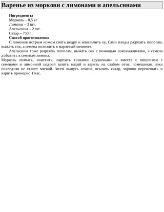 Варенье	из	моркови	с	лимонами	и	апельсинами	
Ингредиенты
Морковь	–	0,5	кг
Лимоны	–	2	шт.
Апельсины	–	2	шт.
Сахар	–	750	г
Способ	приготовления
С	лимонов	острым	ножом	снять	цедру	и	измельчить	ее.	Сами	плоды	разрезать	пополам,
выжать	сок,	а	семена	положить	в	марлевый	мешочек.
Апельсины	 тоже	 разрезать	 пополам,	 выжать	 сок	 с	 помощью	 соковыжималки,	 а	 семена
добавить	к	семенам	лимона.
Морковь	 помыть,	 очистить,	 нарезать	 тонкими	 кружочками	 и	 вместе	 с	 мешочком	 с
семенами	 и	 лимонной	 цедрой	 залить	 водой	 и	 варить	 на	 слабом	 огне,	 помешивая,	 пока
последняя	 не	 станет	 мягкой.	 Затем	 вынуть	 семена,	 всыпать	 сахар,	 хорошо	 перемешать	 и
варить	примерно	1	час.
 