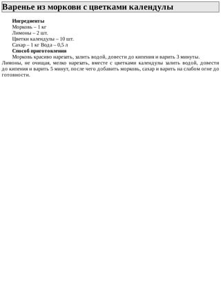 Варенье	из	моркови	с	цветками	календулы	
Ингредиенты
Морковь	–	1	кг
Лимоны	–	2	шт.
Цветки	календулы	–	10	шт.
Сахар	–	1	кг	Вода	–	0,5	л
Способ	приготовления
Морковь	красиво	нарезать,	залить	водой,	довести	до	кипения	и	варить	3	минуты.
Лимоны,	 не	 очищая,	 мелко	 нарезать,	 вместе	 с	 цветками	 календулы	 залить	 водой,	 довести
до	кипения	и	варить	5	минут,	после	чего	добавить	морковь,	сахар	и	варить	на	слабом	огне	до
готовности.
 