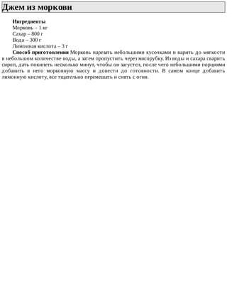 Джем	из	моркови	
Ингредиенты
Морковь	–	1	кг
Сахар	–	800	г
Вода	–	300	г
Лимонная	кислота	–	3	г
Способ	приготовления	Морковь	нарезать	небольшими	кусочками	и	варить	до	мягкости
в	небольшом	количестве	воды,	а	затем	пропустить	через	мясорубку.	Из	воды	и	сахара	сварить
сироп,	дать	покипеть	несколько	минут,	чтобы	он	загустел,	после	чего	небольшими	порциями
добавить	 в	 него	 морковную	 массу	 и	 довести	 до	 готовности.	 В	 самом	 конце	 добавить
лимонную	кислоту,	все	тщательно	перемешать	и	снять	с	огня.
 