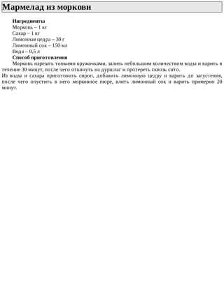 Мармелад	из	моркови	
Ингредиенты
Морковь	–	1	кг
Сахар	–	1	кг
Лимонная	цедра	–	30	г
Лимонный	сок	–	150	мл
Вода	–	0,5	л
Способ	приготовления
Морковь	нарезать	тонкими	кружочками,	залить	небольшим	количеством	воды	и	варить	в
течение	30	минут,	после	чего	откинуть	на	дуршлаг	и	протереть	сквозь	сито.
Из	 воды	 и	 сахара	 приготовить	 сироп,	 добавить	 лимонную	 цедру	 и	 варить	 до	 загустения,
после	 чего	 опустить	 в	 него	 морковное	 пюре,	 влить	 лимонный	 сок	 и	 варить	 примерно	 20
минут.
 