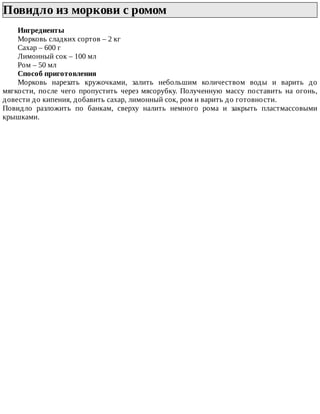 Повидло	из	моркови	с	ромом	
Ингредиенты
Морковь	сладких	сортов	–	2	кг
Сахар	–	600	г
Лимонный	сок	–	100	мл
Ром	–	50	мл
Способ	приготовления
Морковь	 нарезать	 кружочками,	 залить	 небольшим	 количеством	 воды	 и	 варить	 до
мягкости,	 после	 чего	 пропустить	 через	 мясорубку.	 Полученную	 массу	 поставить	 на	 огонь,
довести	до	кипения,	добавить	сахар,	лимонный	сок,	ром	и	варить	до	готовности.
Повидло	 разложить	 по	 банкам,	 сверху	 налить	 немного	 рома	 и	 закрыть	 пластмассовыми
крышками.
 