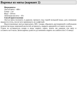 Варенье	из	мяты	(вариант	2)	
Ингредиенты
Листья	мяты	–	400	г
Сахар	–	1	кг
Вода	–	250	мл
Лимонная	кислота	–	10	г
Способ	приготовления
Листья	мяты	положить	в	дуршлаг,	промыть	под	струей	холодной	воды,	дать	излишкам
жидкости	стечь,	после	чего	промокнуть	их	салфеткой.
Подготовленные	листья	пересыпать	500	г	сахара,	сбрызнуть	растворенной	в	небольшом
количестве	воды	лимонной	кислотой,	встряхнуть,	накрыть	крышкой	и	оставить	на	ночь.
Утром	 из	 оставшегося	 сахара	 и	 воды	 сварить	 сироп,	 залить	 им	 давшую	 сок	 мяту	 и
оставить	на	6	часов.	Затем	варенье	довести	до	кипения	и	варить	на	слабом	огне	3–5	минут.
 