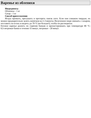 Варенье	из	облепихи	
Ингредиенты
Облепиха	–	1	кг
Сахар	–	1	кг
Способ	приготовления
Ягоды	 промыть,	 просушить	 и	 протереть	 сквозь	 сито.	 Если	 они	 слишком	 твердые,	 их
можно	предварительно	залить	кипятком	на	2–3	минуты.	Полученное	пюре	смешать	с	сахаром,
поставить	на	огонь	и	нагреть	до	70	°C	(не	больше!),	чтобы	он	растворился.
Готовое	 варенье	 разлить	 по	 горячим	 банкам	 и	 пропастеризовать	 при	 температуре	 80	 °C:
0,5-литровые	банки	в	течение	15	минут,	литровые	–	20	минут.
 