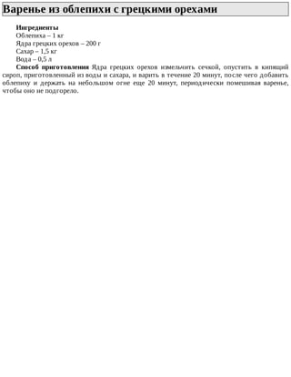 Варенье	из	облепихи	с	грецкими	орехами	
Ингредиенты
Облепиха	–	1	кг
Ядра	грецких	орехов	–	200	г
Сахар	–	1,5	кг
Вода	–	0,5	л
Способ	 приготовления	 Ядра	 грецких	 орехов	 измельчить	 сечкой,	 опустить	 в	 кипящий
сироп,	приготовленный	из	воды	и	сахара,	и	варить	в	течение	20	минут,	после	чего	добавить
облепиху	 и	 держать	 на	 небольшом	 огне	 еще	 20	 минут,	 периодически	 помешивая	 варенье,
чтобы	оно	не	подгорело.
 