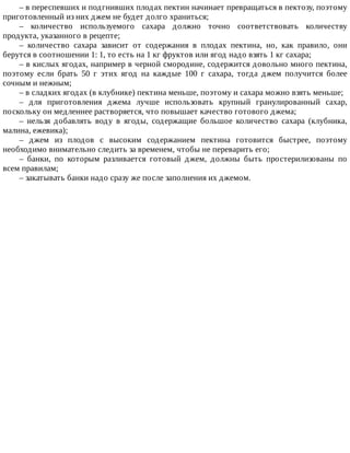 –	в	переспевших	и	подгнивших	плодах	пектин	начинает	превращаться	в	пектозу,	поэтому
приготовленный	из	них	джем	не	будет	долго	храниться;
–	 количество	 используемого	 сахара	 должно	 точно	 соответствовать	 количеству
продукта,	указанного	в	рецепте;
–	 количество	 сахара	 зависит	 от	 содержания	 в	 плодах	 пектина,	 но,	 как	 правило,	 они
берутся	в	соотношении	1:	1,	то	есть	на	1	кг	фруктов	или	ягод	надо	взять	1	кг	сахара;
–	в	кислых	ягодах,	например	в	черной	смородине,	содержится	довольно	много	пектина,
поэтому	 если	 брать	 50	 г	 этих	 ягод	 на	 каждые	 100	 г	 сахара,	 тогда	 джем	 получится	 более
сочным	и	нежным;
–	в	сладких	ягодах	(в	клубнике)	пектина	меньше,	поэтому	и	сахара	можно	взять	меньше;
–	 для	 приготовления	 джема	 лучше	 использовать	 крупный	 гранулированный	 сахар,
поскольку	он	медленнее	растворяется,	что	повышает	качество	готового	джема;
–	 нельзя	 добавлять	 воду	 в	 ягоды,	 содержащие	 большое	 количество	 сахара	 (клубника,
малина,	ежевика);
–	 джем	 из	 плодов	 с	 высоким	 содержанием	 пектина	 готовится	 быстрее,	 поэтому
необходимо	внимательно	следить	за	временем,	чтобы	не	переварить	его;
–	 банки,	 по	 которым	 разливается	 готовый	 джем,	 должны	 быть	 простерилизованы	 по
всем	правилам;
–	закатывать	банки	надо	сразу	же	после	заполнения	их	джемом.
 