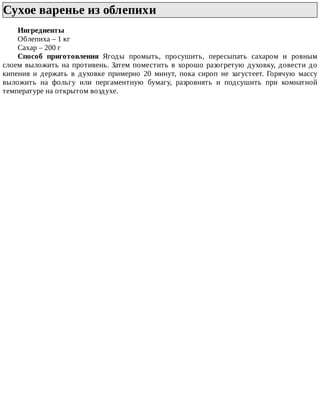 Сухое	варенье	из	облепихи	
Ингредиенты
Облепиха	–	1	кг
Сахар	–	200	г
Способ	 приготовления	 Ягоды	 промыть,	 просушить,	 пересыпать	 сахаром	 и	 ровным
слоем	выложить	на	противень.	Затем	поместить	в	хорошо	разогретую	духовку,	довести	до
кипения	 и	 держать	 в	 духовке	 примерно	 20	 минут,	 пока	 сироп	 не	 загустеет.	 Горячую	 массу
выложить	 на	 фольгу	 или	 пергаментную	 бумагу,	 разровнять	 и	 подсушить	 при	 комнатной
температуре	на	открытом	воздухе.
 