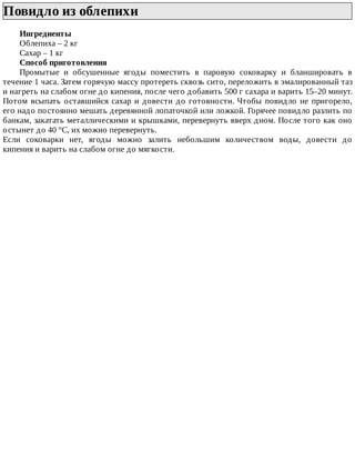 Повидло	из	облепихи	
Ингредиенты
Облепиха	–	2	кг
Сахар	–	1	кг
Способ	приготовления
Промытые	 и	 обсушенные	 ягоды	 поместить	 в	 паровую	 соковарку	 и	 бланшировать	 в
течение	1	часа.	Затем	горячую	массу	протереть	сквозь	сито,	переложить	в	эмалированный	таз
и	нагреть	на	слабом	огне	до	кипения,	после	чего	добавить	500	г	сахара	и	варить	15–20	минут.
Потом	всыпать	оставшийся	сахар	и	довести	до	готовности.	Чтобы	повидло	не	пригорело,
его	надо	постоянно	мешать	деревянной	лопаточкой	или	ложкой.	Горячее	повидло	разлить	по
банкам,	закатать	металлическими	и	крышками,	перевернуть	вверх	дном.	После	того	как	оно
остынет	до	40	°C,	их	можно	перевернуть.
Если	 соковарки	 нет,	 ягоды	 можно	 залить	 небольшим	 количеством	 воды,	 довести	 до
кипения	и	варить	на	слабом	огне	до	мягкости.
 